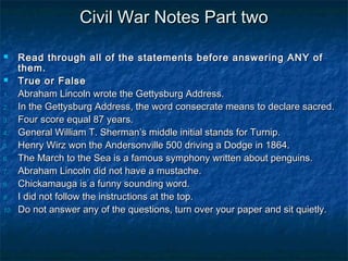 Civil War Notes Part two

     Read through all of the statements before answering ANY of
      them.
     True or False
1.    Abraham Lincoln wrote the Gettysburg Address.
2.    In the Gettysburg Address, the word consecrate means to declare sacred.
3.    Four score equal 87 years.
4.    General William T. Sherman’s middle initial stands for Turnip.
5.    Henry Wirz won the Andersonville 500 driving a Dodge in 1864.
6.    The March to the Sea is a famous symphony written about penguins.
7.    Abraham Lincoln did not have a mustache.
8.    Chickamauga is a funny sounding word.
9.    I did not follow the instructions at the top.
10.   Do not answer any of the questions, turn over your paper and sit quietly.
 