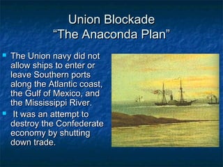 Union Blockade
               “The Anaconda Plan”
   The Union navy did not
    allow ships to enter or
    leave Southern ports
    along the Atlantic coast,
    the Gulf of Mexico, and
    the Mississippi River.
    It was an attempt to
    destroy the Confederate
    economy by shutting
    down trade.
 