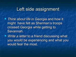 Left side assignment
   Think about life in Georgia and how it
    might have felt as Sherman’s troops
    crossed Georgia while getting to
    Savannah.
   Write a letter to a friend discussing what
    you would be experiencing and what you
    would fear the most.
 