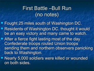 First Battle –Bull Run
                   (no notes)
   Fought 25 miles south of Washington DC.
   Residents of Washington DC. thought it would
    be an easy victory and many came to watch.
   After a fierce fight lasting most of the day
    Confederate troops routed Union troops
    sending them and northern observers panicking
    back to Washington.
   Nearly 5,000 soldiers were killed or wounded
    on both sides.
 