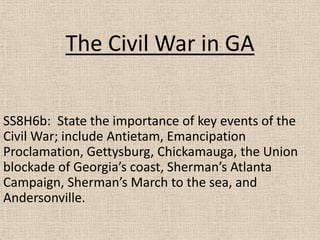 The Civil War in GA
SS8H6b: State the importance of key events of the
Civil War; include Antietam, Emancipation
Proclamation, Gettysburg, Chickamauga, the Union
blockade of Georgia’s coast, Sherman’s Atlanta
Campaign, Sherman’s March to the sea, and
Andersonville.

 