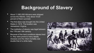 Background of Slavery
• About 11,863,000 Africans were shipped
across the Atlantic. Only about 10-20
percent of them survived.
• The first slave was brought into the United
States in 1619. The location was
Jamestown Virginia.
• The institution of slavery was legal between
the 17th and 19th century
• Because of the hard conditions slaves lived
in, they were prone to many deadly
diseases and the infant mortality was
double that of a white baby.
 