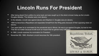 Lincoln Runs For President
• After being absent from politics he came back and was caught up in the what is known today as the Lincoln-
Douglas debates. The debates were over slavery.
• In the debates, Lincoln was against slavery and Stephen A. Douglas was pro slavery.
• 1856 he becomes a Republican and separates himself from the Whig party because of their opposing views on
slavery.
• Two years later he is nominated for the senatorial race in Illinois. He was to go against Douglas, but lost to him.
That did not matter because he left such an impact that he gained many followers.
• In 1960, Lincoln receives his nomination for President.
• November 6th, 1860, Abraham Lincoln becomes the 16th president.
 