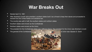 War Breaks Out
• Started April 12, 1861
• After Abraham Lincoln wins president, southern states took it as a threat to keep their slaves and proceeded to
secede from the United States and declared war.
• The country was split in half, the southern states and northern states
• Southern states were known as the Confederate
• Northern states were known as the Union
• The president for the Confederate states was Jefferson Davis. The president for the Union was Abraham Lincoln
• The general of the Confederate army was Robert E. Lee. The general for the Union was Ulysses S. Grant
 