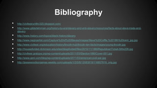 Bibliography
• http://civilwarunitlrc320.blogspot.com/
• http://www.gilderlehrman.org/history-by-era/slavery-and-anti-slavery/resources/facts-about-slave-trade-and-
slavery
• http://www.history.com/topics/black-history/slavery
• http://www.negroartist.com/Capture%20of%20Slaves/images/Slave%20Coffle,%2019th%20cent_jpg.jpg
• http://www.civilwar.org/education/history/lincoln-hub/lincoln-ten-facts/images/young-lincoln.jpg
• http://housedivided.dickinson.edu/sites/blogdivided/files/2010/11/1860RepublicanTicket-300x226.jpg
• http://civilwar.gratzpa.org/wp-content/uploads/2011/03/Election1860Cover-001.jpg
• http://www.geni.com/blog/wp-content/uploads/2011/03/american-civil-war.jpg
• http://jessewoodsonjames.weebly.com/uploads/1/2/0/8/12083819/116857619_orig.jpg
 