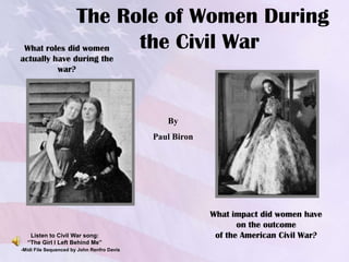 The Role of Women During
 What roles did women the Civil War
actually have during the
          war?




                                               By
                                            Paul Biron




                                                         What impact did women have
                                                                on the outcome
   Listen to Civil War song:                              of the American Civil War?
  “The Girl I Left Behind Me”
-Midi File Sequenced by John Renfro Davis
 