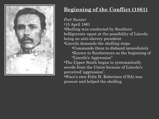 Beginning of the Conflict (1861) Fort Sumter 15 April 1861 Shelling was conducted by Southern belligerents upset at the possibility of Lincoln being an anti-slavery president Lincoln demands the shelling stops Commands them to disband immediately Known to Southerners as the beginning of “Lincoln’s Aggression” The Upper South began to systematically secede from the Union because of Lincoln’s perceived ‘aggression’. Waco’s own Felix H. Robertson (CSA) was present and helped the shelling 
