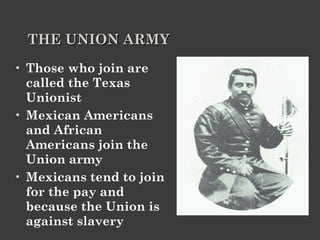 THE UNION ARMY   Those who join are called the Texas Unionist Mexican Americans and African Americans join the Union army Mexicans tend to join for the pay and because the Union is against slavery 