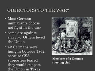 OBJECTORS TO THE WAR? Most German immigrants choose not fight in the war  some are against slavery.  Others loved the Union  42 Germans were hung in October 1862, because CSA supporters feared they would support the Union in Texas Members of a German shooting club. 