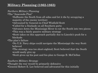 Military Planning (1862-1863) Northern Military Planning The “Anaconda Plan” Suffocate the South from all sides and let it die by occupying a majority of the enemy territory Advocated by General-in-Chief Winfield Scott Called for a blockade on all Southern ports  Advance down the Mississippi River to cut the South into two pieces This was a fairly passive military strategy Scott takes on this approach partially due to Lincoln’s push for a blockade The plan’s failure No U.S. Navy ships could navigate the Mississippi the way Scott believed The strategy was too short-sighted; Scott believed that the South would easily give up Scott gives up his post and his plan to George B. McClellan Southern Military Strategy Thought the war would be primarily defensive General Robert E. Lee believed and advocated for this initially 