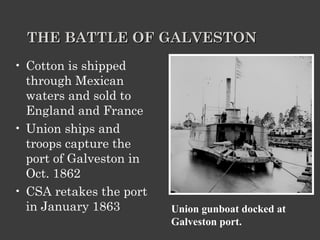 THE BATTLE OF GALVESTON Cotton is shipped through Mexican waters and sold to England and France Union ships and troops capture the port of Galveston in Oct. 1862 CSA retakes the port in January 1863  Union gunboat docked at Galveston port. 