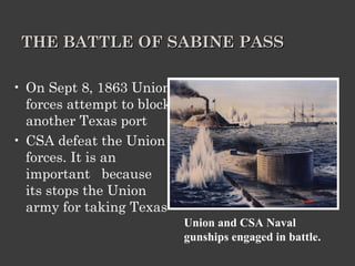 THE BATTLE OF SABINE PASS On Sept 8, 1863 Union forces attempt to block another Texas port CSA defeat the Union forces. It is an important  because its stops the Union army for taking Texas Union and CSA Naval gunships engaged in battle. 
