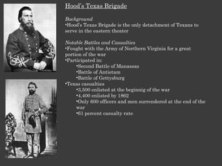 Hood’s Texas Brigade Background Hood’s Texas Brigade is the only detachment of Texans to serve in the eastern theater Notable Battles and Casualties Fought with the Army of Northern Virginia for a great portion of the war Participated in: Second Battle of Manassas Battle of Antietam Battle of Gettysburg Texas casualties 3,500 enlisted at the beginnig of the war 4,400 enlisted by 1862 Only 600 officers and men surrendered at the end of the war 61 percent casualty rate 