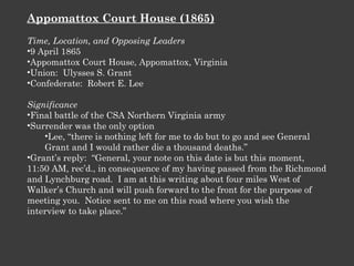 Appomattox Court House (1865) Time, Location, and Opposing Leaders 9 April 1865 Appomattox Court House, Appomattox, Virginia Union:  Ulysses S. Grant Confederate:  Robert E. Lee Significance Final battle of the CSA Northern Virginia army Surrender was the only option Lee, “there is nothing left for me to do but to go and see General Grant and I would rather die a thousand deaths.” Grant’s reply:  “General, your note on this date is but this moment, 11:50 AM, rec’d., in consequence of my having passed from the Richmond and Lynchburg road.  I am at this writing about four miles West of Walker’s Church and will push forward to the front for the purpose of meeting you.  Notice sent to me on this road where you wish the interview to take place.” 