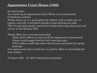 Appomattox Court House (1865) Lee Surrenders Lee shows up at Appomattox Court House in an immaculate Confederate uniform Grant shows up in a mud spattered uniform with no side arm, no regalia, and only a tarnished shoulder strap showing his rank The two generals spend a great deal of time discussing their past and service in the Mexican War Grant offers Lee a very generous deal: None of his officers or men would be imprisoned or prosecuted Grant would supply food for Lee’s starving army CSA soldiers could take home their horses and mules for spring planting Lee agrees and said it would have a positive effect on reconciling the torn country 10 April 1865:  27, 805 Confederates surrender 