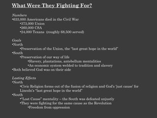 What Were They Fighting For? Numbers 633,000 Americans died in the Civil War 373,000 Union 260,000 CSA 24,000 Texans  (roughly 68,500 served) Goals North Preservation of the Union, the “last great hope in the world” South Preservation of our way of life Slavery, plantations, antebellum mentalities An economic system welded to tradition and slavery Both believed God was on their side Lasting Effects North Civic Religion forms out of the fusion of religion and God’s ‘just cause’ for Lincoln’s “last great hope in the world” South “ Lost Cause” mentality – the South was defeated unjustly They were fighting for the same cause as the Revolution Freedom from oppression 