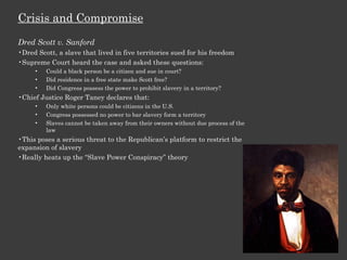Crisis and Compromise Dred Scott v. Sanford Dred Scott, a slave that lived in five territories sued for his freedom Supreme Court heard the case and asked these questions: Could a black person be a citizen and sue in court? Did residence in a free state make Scott free? Did Congress possess the power to prohibit slavery in a territory? Chief Justice Roger Taney declares that: Only white persons could be citizens in the U.S. Congress possessed no power to bar slavery form a territory Slaves cannot be taken away from their owners without due process of the law This poses a serious threat to the Republican’s platform to restrict the expansion of slavery Really heats up the “Slave Power Conspiracy” theory 