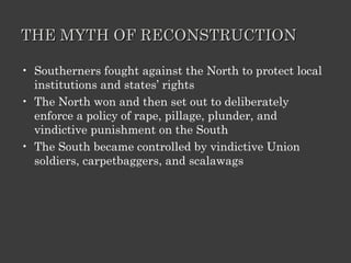 THE MYTH OF RECONSTRUCTION Southerners fought against the North to protect local institutions and states’ rights The North won and then set out to deliberately enforce a policy of rape, pillage, plunder, and vindictive punishment on the South The South became controlled by vindictive Union soldiers, carpetbaggers, and scalawags 