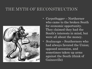 THE MYTH OF RECONSTRUCTION Carpetbagger  – Northerner who came to the broken South for economic opportunity.  They claimed they had the South’s interests in mind, but were all about the money. Scalawags  – Southerners who had always favored the Union; opposed secession, and sometimes taken up arms against the South (think of Gainesville) 
