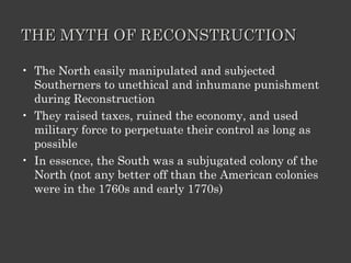 THE MYTH OF RECONSTRUCTION The North easily manipulated and subjected Southerners to unethical and inhumane punishment during Reconstruction They raised taxes, ruined the economy, and used military force to perpetuate their control as long as possible In essence, the South was a subjugated colony of the North (not any better off than the American colonies were in the 1760s and early 1770s) 