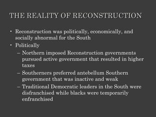 THE REALITY OF RECONSTRUCTION Reconstruction was politically, economically, and socially abnormal for the South Politically Northern imposed Reconstruction governments pursued active government that resulted in higher taxes Southerners preferred antebellum Southern government that was inactive and weak Traditional Democratic leaders in the South were disfranchised while blacks were temporarily enfranchised 