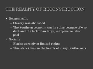 THE REALITY OF RECONSTRUCTION Economically Slavery was abolished The Southern economy was in ruins because of war debt and the lack of an large, inexpensive labor pool Socially Blacks were given limited rights This struck fear in the hearts of many Southerners 