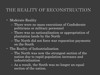 THE REALITY OF RECONSTRUCTION Moderate Reality There were no mass executions of Confederate politicians or military personnel There was no nationalization or appropriation of plantation lands by the North The North did not force war reparation payments on the South The Reality of Industrialization The North was now the strongest section of the nation due to rapid population increases and industrialization As a result, the South was no longer an equal section of the nation. 