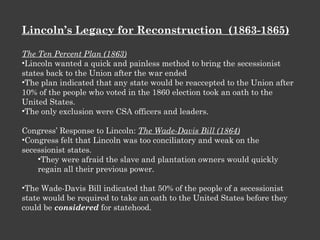 Lincoln’s Legacy for Reconstruction  (1863-1865) The Ten Percent Plan (1863) Lincoln wanted a quick and painless method to bring the secessionist states back to the Union after the war ended The plan indicated that any state would be reaccepted to the Union after 10% of the people who voted in the 1860 election took an oath to the United States. The only exclusion were CSA officers and leaders. Congress’ Response to Lincoln:  The Wade-Davis Bill (1864) Congress felt that Lincoln was too conciliatory and weak on the secessionist states. They were afraid the slave and plantation owners would quickly regain all their previous power. The Wade-Davis Bill indicated that 50% of the people of a secessionist state would be required to take an oath to the United States before they could be  considered  for statehood. 