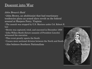 Descent into War John Brown’s Raid John Brown, an abolitionist that had reactionary tendencies plans an armed slave revolt on the federal arsenal at Harpers Ferry, Virginia The assault was stopped by U.S. Marines under Col. Robert E. Lee Brown was captured, tried, and executed in December 1859 John Wilkes Booth (future assassin of President Lincoln) witnessed the execution This event greatly upsets the South Causes more sectional division between the North and South Also bolsters Southern Nationalism 