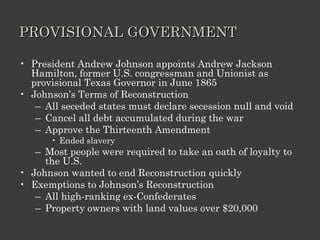 PROVISIONAL GOVERNMENT President Andrew Johnson appoints Andrew Jackson Hamilton, former U.S. congressman and Unionist as provisional Texas Governor in June 1865 Johnson’s Terms of Reconstruction All seceded states must declare secession null and void Cancel all debt accumulated during the war Approve the Thirteenth Amendment Ended slavery Most people were required to take an oath of loyalty to the U.S. Johnson wanted to end Reconstruction quickly Exemptions to Johnson’s Reconstruction All high-ranking ex-Confederates  Property owners with land values over $20,000 