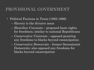 PROVISIONAL GOVERNMENT Political Factions in Texas (1865-1866) Slavery is the divisive issue Hamilton Unionists  – proposed basic rights for freedmen; similar to national Republicans Conservative Unionists –  opposed granting any freedoms to blacks beyond emancipation Conservative Democrats –  former Secessionist Democrats; also opposed any freedoms for blacks beyond emancipation 