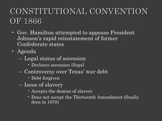 CONSTITUTIONAL CONVENTION OF 1866 Gov. Hamilton attempted to appease President Johnson’s rapid reinstatement of former Confederate states Agenda Legal status of secession Declares secession illegal Controversy over Texas’ war debt Debt forgiven Issue of slavery Accepts the demise of slavery Does not accept the Thirteenth Amendment (finally does in 1870) 