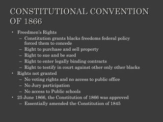 CONSTITUTIONAL CONVENTION OF 1866 Freedmen’s Rights Constitution grants blacks freedoms federal policy forced them to concede Right to purchase and sell property Right to sue and be sued Right to enter legally binding contracts Right to testify in court against other only other blacks Rights not granted No voting rights and no access to public office No Jury participation No access to Public schools 25 June 1866, the Constitution of 1866 was approved Essentially amended the Constitution of 1845 