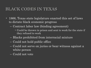 BLACK CODES IN TEXAS 1866, Texas state legislature enacted this set of laws to dictate black economic progress Contract labor law (binding agreement) Could be thrown in prison and sent to work for the state if they refused to work Blacks prohibited from interracial mixture Could not hold public office Could not serve on juries or bear witness against a white person Could not vote 