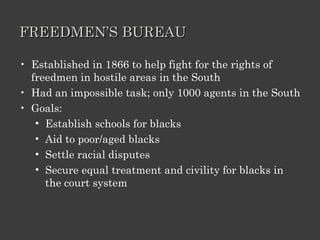 FREEDMEN’S BUREAU Established in 1866 to help fight for the rights of freedmen in hostile areas in the South Had an impossible task; only 1000 agents in the South Goals: Establish schools for blacks Aid to poor/aged blacks Settle racial disputes Secure equal treatment and civility for blacks in the court system 