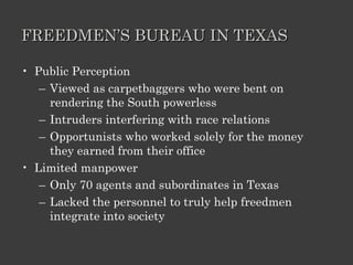 FREEDMEN’S BUREAU IN TEXAS Public Perception Viewed as carpetbaggers who were bent on rendering the South powerless Intruders interfering with race relations Opportunists who worked solely for the money they earned from their office Limited manpower Only 70 agents and subordinates in Texas Lacked the personnel to truly help freedmen integrate into society 