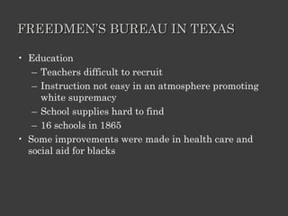 FREEDMEN’S BUREAU IN TEXAS Education Teachers difficult to recruit Instruction not easy in an atmosphere promoting white supremacy School supplies hard to find 16 schools in 1865 Some improvements were made in health care and social aid for blacks 