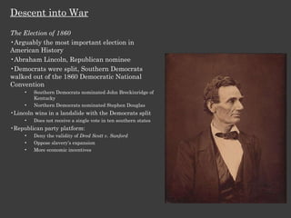 Descent into War The Election of 1860 Arguably the most important election in American History Abraham Lincoln, Republican nominee Democrats were split, Southern Democrats walked out of the 1860 Democratic National Convention Southern Democrats nominated John Breckinridge of Kentucky Northern Democrats nominated Stephen Douglas Lincoln wins in a landslide with the Democrats split Does not receive a single vote in ten southern states Republican party platform: Deny the validity of  Dred Scott v. Sanford Oppose slavery’s expansion More economic incentives 