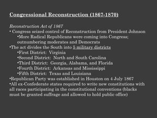 Congressional Reconstruction (1867-1870) Reconstruction Act of 1867 Congress seized control of Reconstruction from President Johnson More Radical Republicans were coming into Congress; outnumbering moderates and Democrats The act divides the South into  5 military districts First District:  Virginia Second District:  North and South Carolina Third District:  Georgia, Alabama, and Florida Fourth District:  Arkansas and Mississippi Fifth District:  Texas and Louisiana Republican Party was established in Houston on 4 July 1867 All ex-Confederate states required to write new constitutions with all races participating in the constitutional conventions (blacks must be granted suffrage and allowed to hold public office) 