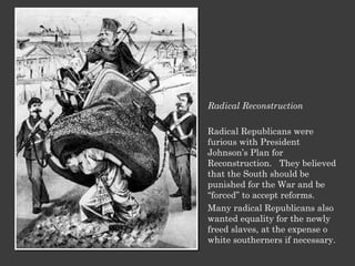 Radical Reconstruction Radical Republicans were furious with President Johnson’s Plan for Reconstruction.  They believed that the South should be punished for the War and be “forced” to accept reforms.  Many radical Republicans also wanted equality for the newly freed slaves, at the expense o white southerners if necessary. 