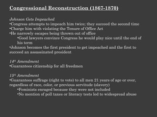 Congressional Reconstruction (1867-1870) Johnson Gets Impeached Congress attempts to impeach him twice; they succeed the second time Charge him with violating the Tenure of Office Act He narrowly escapes being thrown out of office Good lawyers convince Congress he would play nice until the end of his term Johnson becomes the first president to get impeached and the first to succeed an assassinated president 14 th  Amendment Guarantees citizenship for all freedmen 15 th  Amendment Guarantees suffrage (right to vote) to all men 21 years of age or over, regardless of race, color, or previous servitude (slavery) Feminists enraged because they were not included No mention of poll taxes or literacy tests led to widespread abuse 