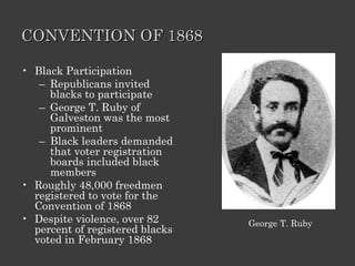 CONVENTION OF 1868 Black Participation Republicans invited blacks to participate  George T. Ruby of Galveston was the most prominent Black leaders demanded that voter registration boards included black members Roughly 48,000 freedmen registered to vote for the Convention of 1868 Despite violence, over 82 percent of registered blacks voted in February 1868 George T. Ruby 