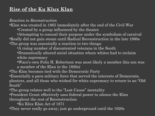 Rise of the Ku Klux Klan Reaction to Reconstruction Klan was created in 1865 immediately after the end of the Civil War Created by a group influenced by the theatre Attempting to conceal their purpose under the symbolism of carnival Really did not gain steam until Radical Reconstruction in the late 1860s The group was essentially a reaction to two things: A rising number of discontented veterans in the South Dramatically altered social situation where whites had to reclaim white supremacy Waco’s own Felix H. Robertson was most likely a member (his son was a member of the Klan in the 1920s) The Klan becomes tied with the Democratic Party Essentially a para-military force that served the interests of Democrats, planters, and all those who wished for white supremacy to return to an “Old South” The group relates well to the “Lost Cause” mentality President Grant effectively uses federal power to silence the Klan throughout the rest of Reconstruction Ku Klux Klan Act of 1871 They never really go away; just go underground until the 1920s 