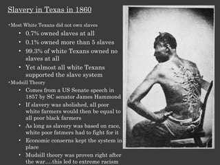 Slavery in Texas in 1860 Most White Texans did not own slaves 0.7% owned slaves at all 0.1% owned more than 5 slaves 99.3% of white Texans owned no slaves at all Yet almost all white Texans supported the slave system Mudsill Theory  Comes from a US Senate speech in 1857 by SC senator James Hammond If slavery was abolished, all poor white farmers would then be equal to all poor black farmers As long as slavery was based on race, white poor fatmers had to fight for it Economic conserns kept the system in place Mudsill theory was proven right after the war….this led to extreme racism 