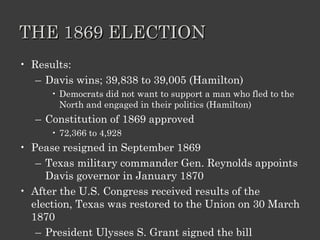 THE 1869 ELECTION Results: Davis wins; 39,838 to 39,005 (Hamilton) Democrats did not want to support a man who fled to the North and engaged in their politics (Hamilton) Constitution of 1869 approved 72,366 to 4,928 Pease resigned in September 1869 Texas military commander Gen. Reynolds appoints Davis governor in January 1870 After the U.S. Congress received results of the election, Texas was restored to the Union on 30 March 1870 President Ulysses S. Grant signed the bill 