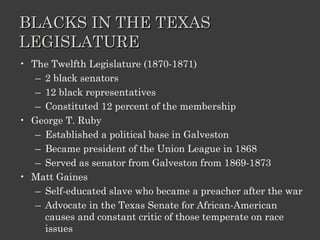 BLACKS IN THE TEXAS LEGISLATURE The Twelfth Legislature (1870-1871) 2 black senators 12 black representatives Constituted 12 percent of the membership George T. Ruby Established a political base in Galveston Became president of the Union League in 1868 Served as senator from Galveston from 1869-1873 Matt Gaines Self-educated slave who became a preacher after the war Advocate in the Texas Senate for African-American causes and constant critic of those temperate on race issues 