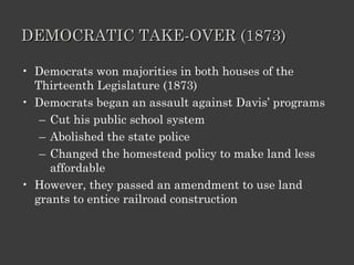 DEMOCRATIC TAKE-OVER (1873) Democrats won majorities in both houses of the Thirteenth Legislature (1873) Democrats began an assault against Davis’ programs Cut his public school system Abolished the state police Changed the homestead policy to make land less affordable However, they passed an amendment to use land grants to entice railroad construction 