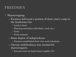 FREEDMEN Sharecropping Farmers delivered a portion of their year’s crops to the landowner for: Land to farm Planting necessities (fertilizer, seed, etc.) Tools Farm animals Some degree of independence Farmers established their own work schedules Chronic indebtedness was normal for sharecroppers Interest rates on bank loans roughly 15% 