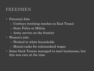 FREEDMEN Potential Jobs Cowboys (working ranches in East Texas) State Police or Militia Army service on the frontier Women’s jobs Worked in white households Menial tasks for substandard wages Some black Texans managed to start businesses, but this was rare at the time 