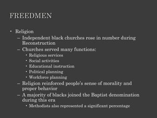 FREEDMEN Religion Independent black churches rose in number during Reconstruction Churches served many functions: Religious services Social activities Educational instruction Political planning Workforce planning Religion reinforced people’s sense of morality and proper behavior A majority of blacks joined the Baptist denomination during this era Methodists also represented a significant percentage 